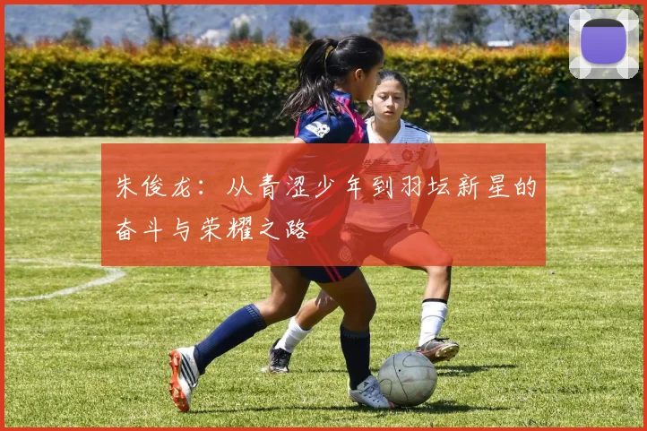 朱俊龙：从青涩少年到羽坛新星的奋斗与荣耀之路